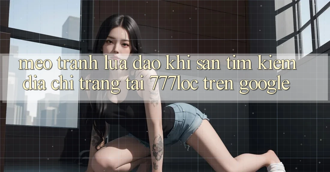 Mẹo Tránh Lừa Đảo Khi Săn tìm Kiếm Địa chỉ trang Tải 777loc Trên Google