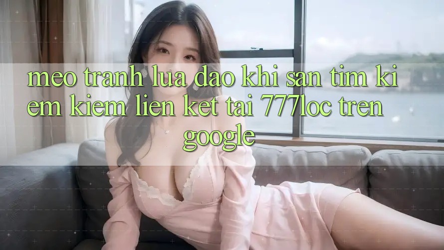 Mẹo Tránh Lừa Đảo Khi Săn tìm kiếm Kiếm Liên kết Tải 777loc Trên Google
