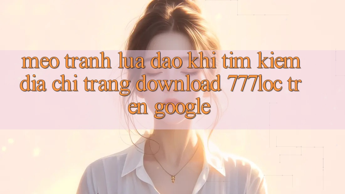 Mẹo Tránh Lừa Đảo Khi Tìm kiếm Địa chỉ trang Download 777loc Trên Google