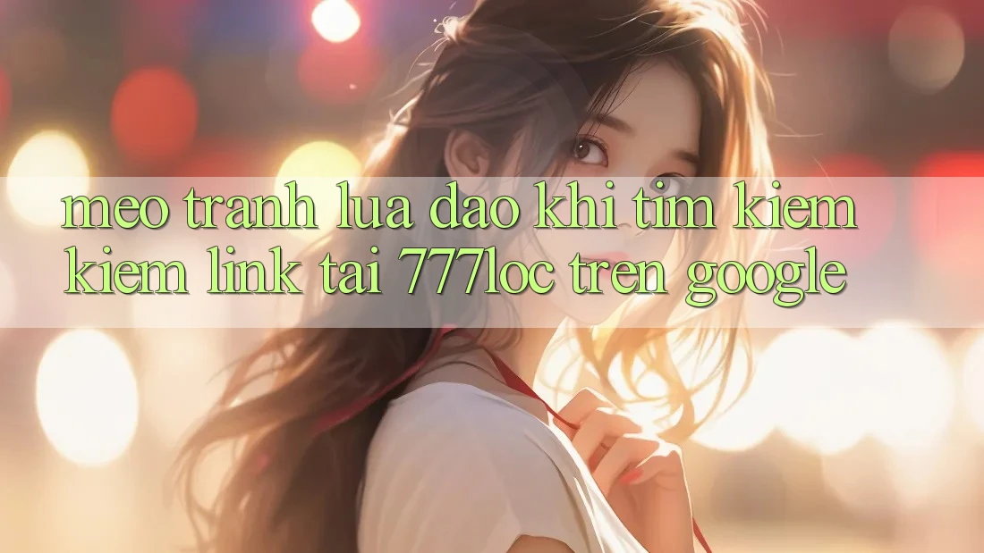 Mẹo Tránh Lừa Đảo Khi Tìm kiếm Kiếm Link Tải 777loc Trên Google