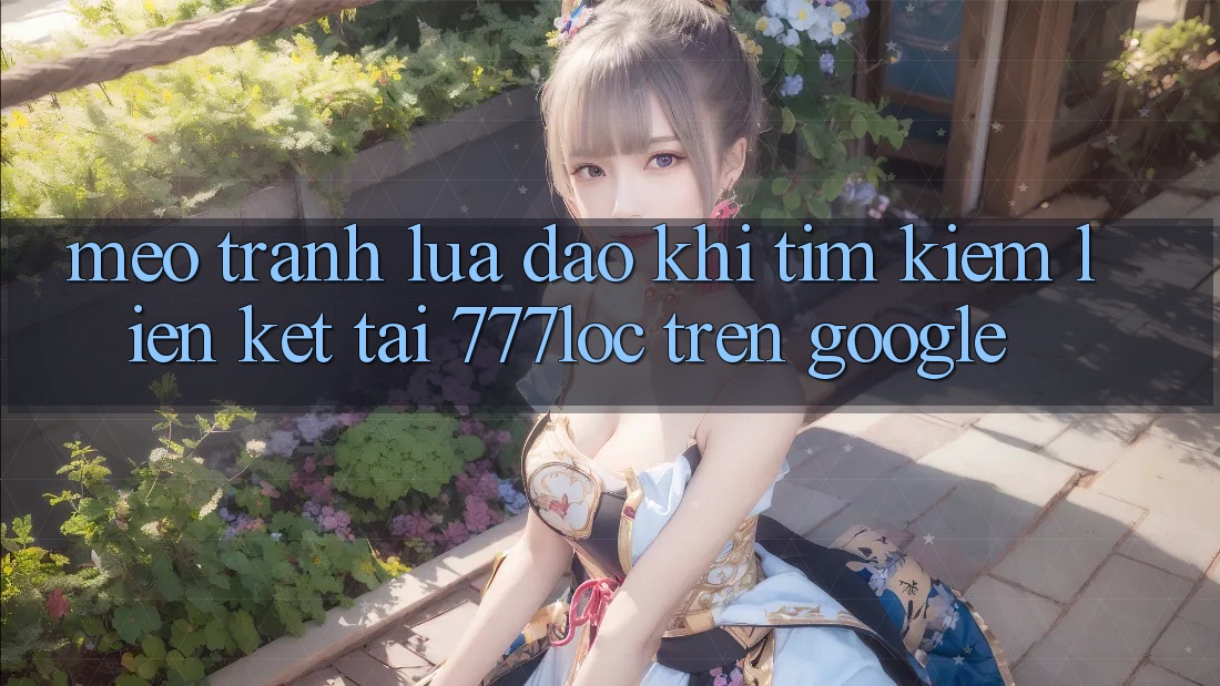 Mẹo Tránh Lừa Đảo Khi Tìm Kiếm Liên kết Tải 777loc Trên Google
