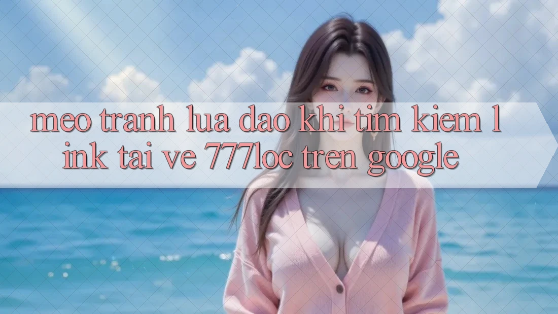Mẹo Tránh Lừa Đảo Khi Tìm Kiếm Link Tải về 777loc Trên Google