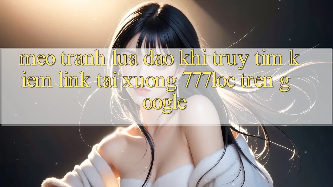 Mẹo Tránh Lừa Đảo Khi Truy tìm Kiếm Link Tải xuống 777loc Trên Google