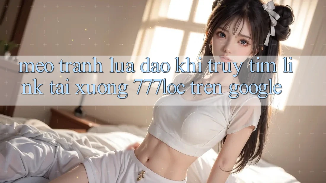 Mẹo Tránh Lừa Đảo Khi Truy tìm Link Tải xuống 777loc Trên Google