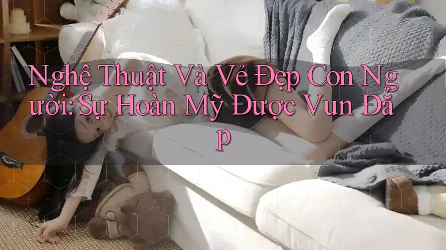 Nghệ Thuật Và Vẻ Đẹp Con Người: Sự Hoàn Mỹ Được Vun Đắp Nghệ Thuật Và Vẻ Đẹp Con Người: Sự Hoàn Mỹ Được Vun Đắp