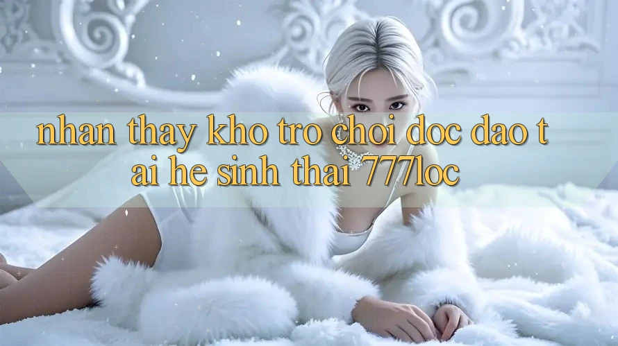 Nhận thấy Kho Trò chơi Độc Đáo Tại Hệ Sinh Thái 777loc