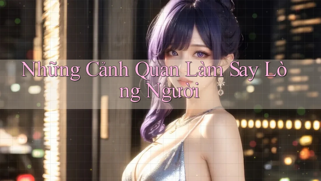 Những Cảnh Quan Làm Say Lòng Người Những Cảnh Quan Làm Say Lòng Người