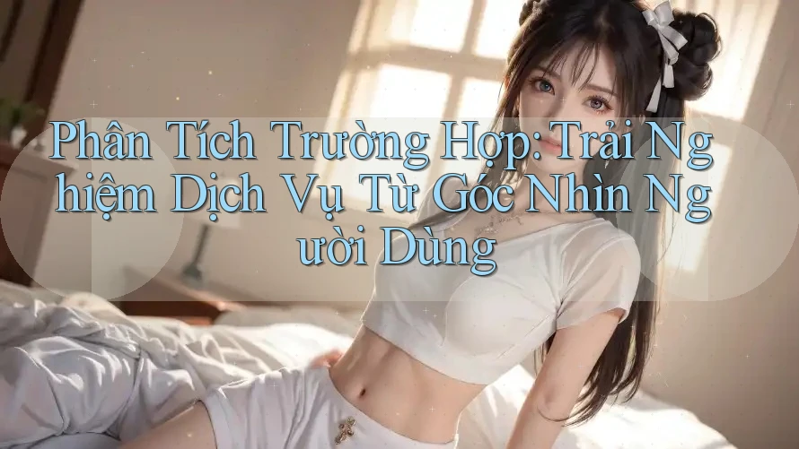 Phân Tích Trường Hợp: Trải Nghiệm Dịch Vụ Từ Góc Nhìn Người Dùng Phân Tích Trường Hợp: Trải Nghiệm Dịch Vụ Từ Góc Nhìn Người Dùng