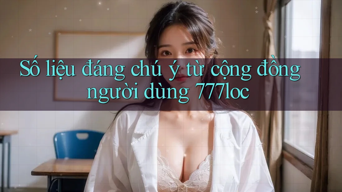 Số liệu đáng chú ý từ cộng đồng người dùng 777loc
