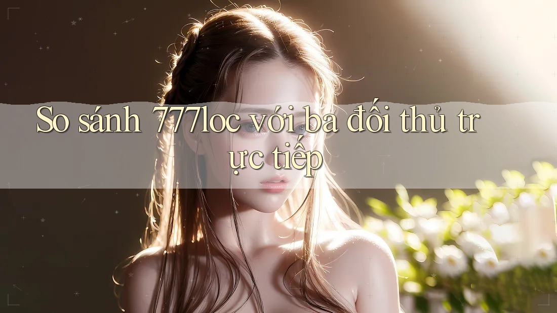 So sánh 777loc với ba đối thủ trực tiếp So sánh 777loc với ba đối thủ trực tiếp