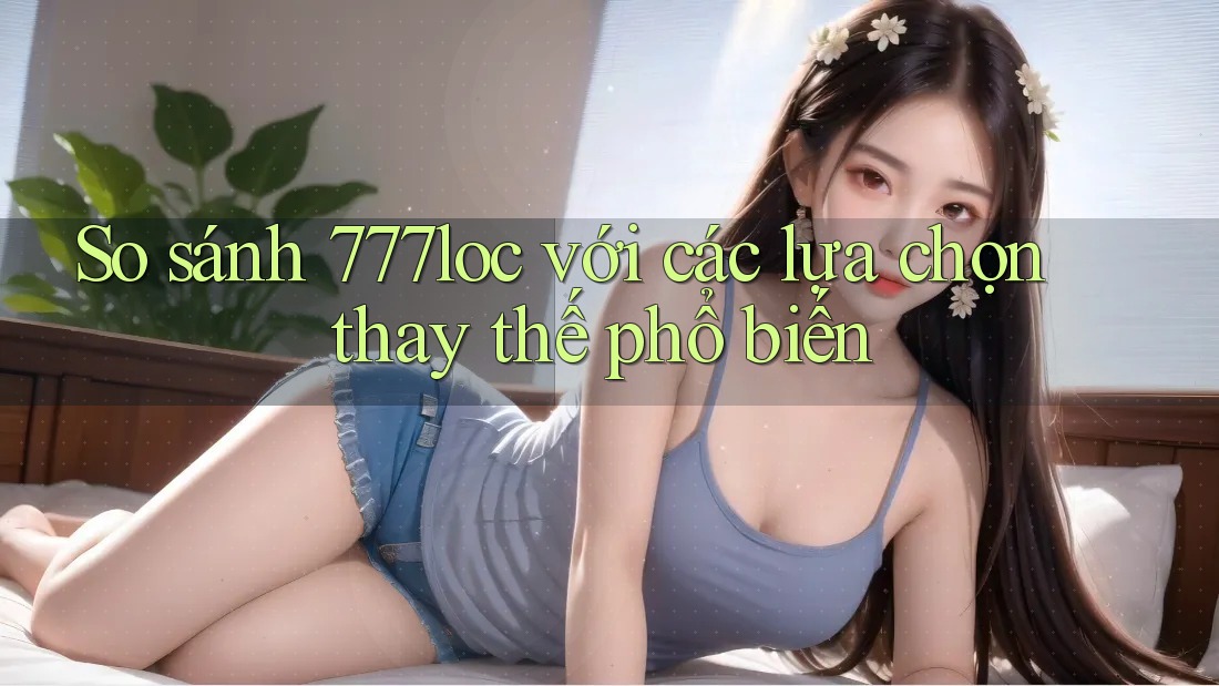 So sánh 777loc với các lựa chọn thay thế phổ biến