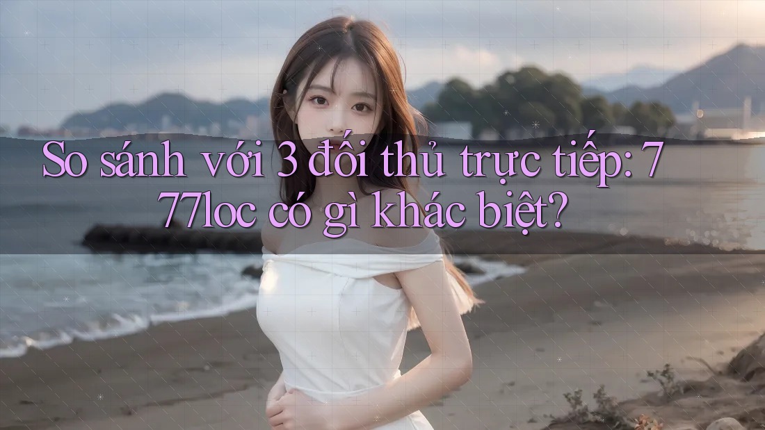 So sánh với 3 đối thủ trực tiếp: 777loc có gì khác biệt?
