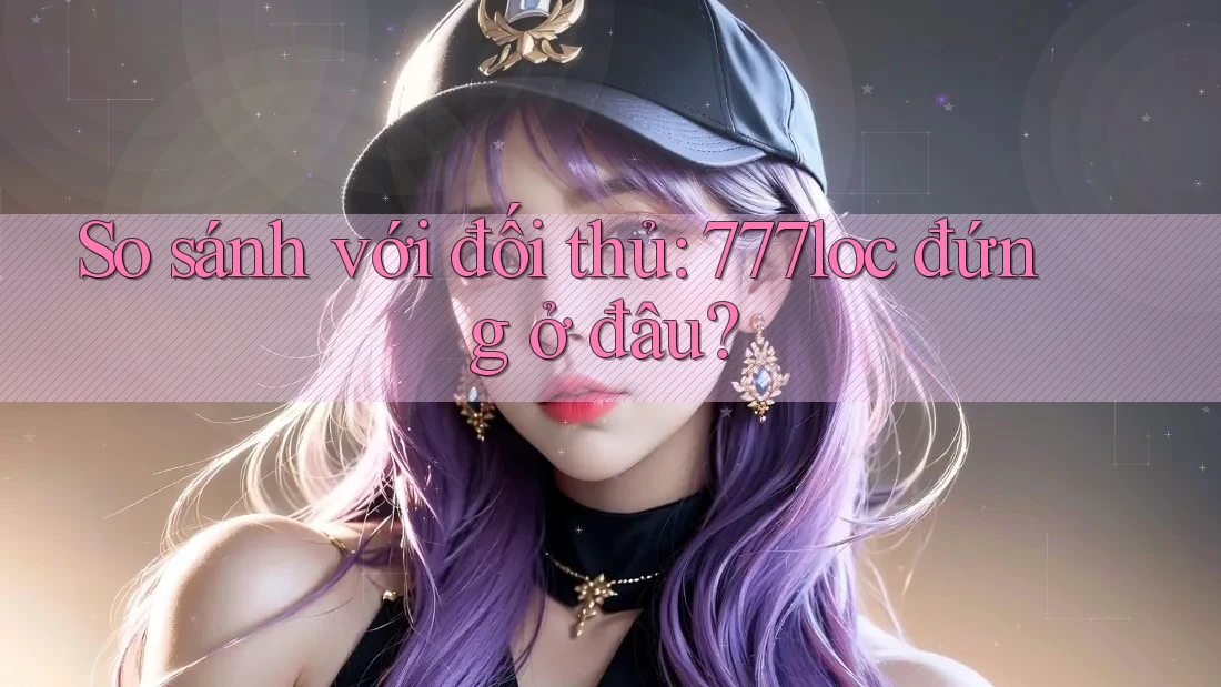 So sánh với đối thủ: 777loc đứng ở đâu?