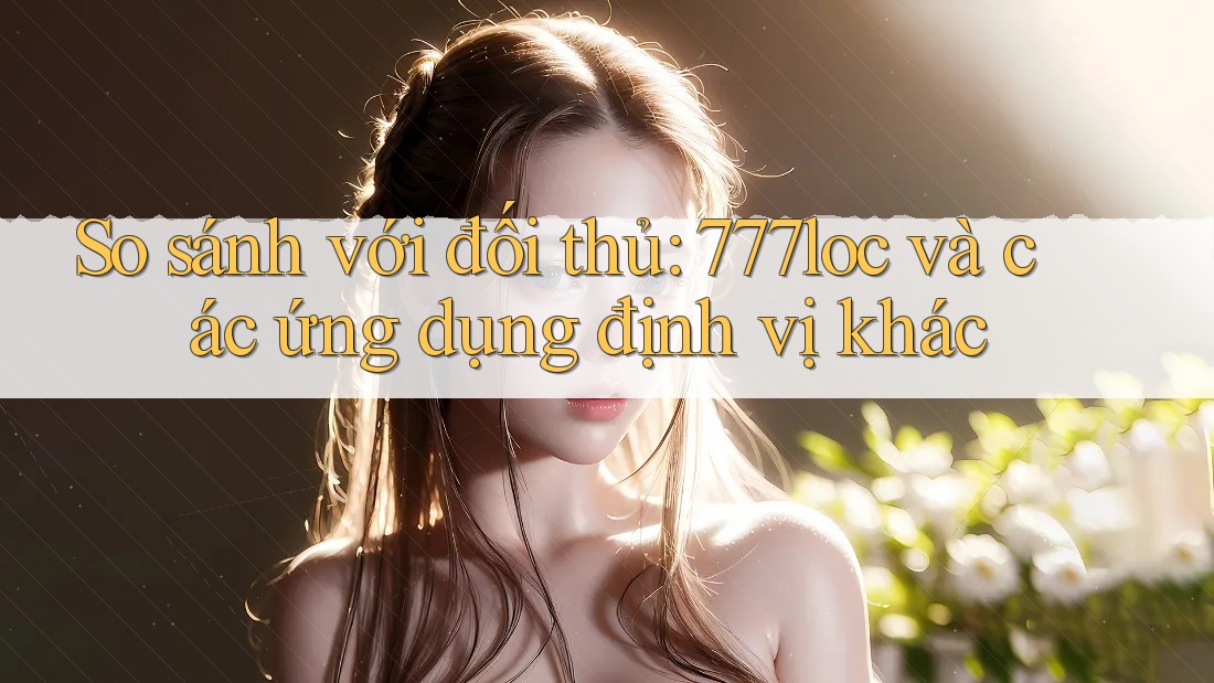 So sánh với đối thủ: 777loc và các ứng dụng định vị khác