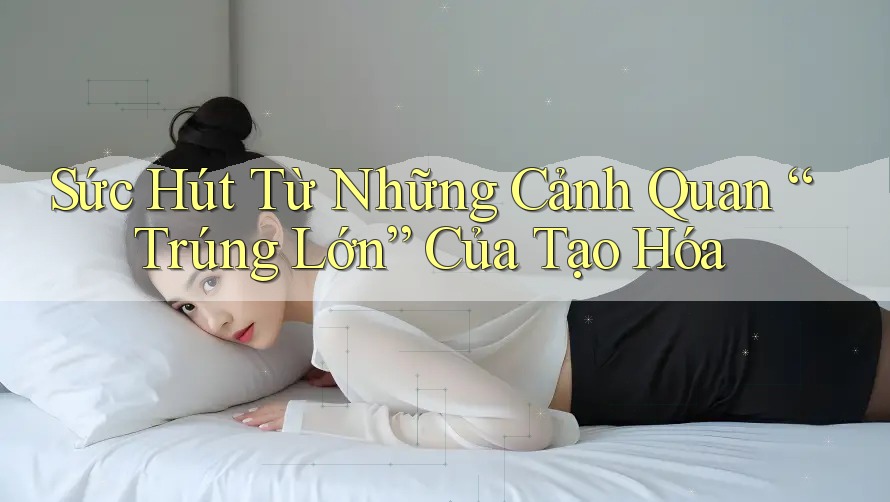 Sức Hút Từ Những Cảnh Quan “Trúng Lớn” Của Tạo Hóa Sức Hút Từ Những Cảnh Quan “Trúng Lớn” Của Tạo Hóa