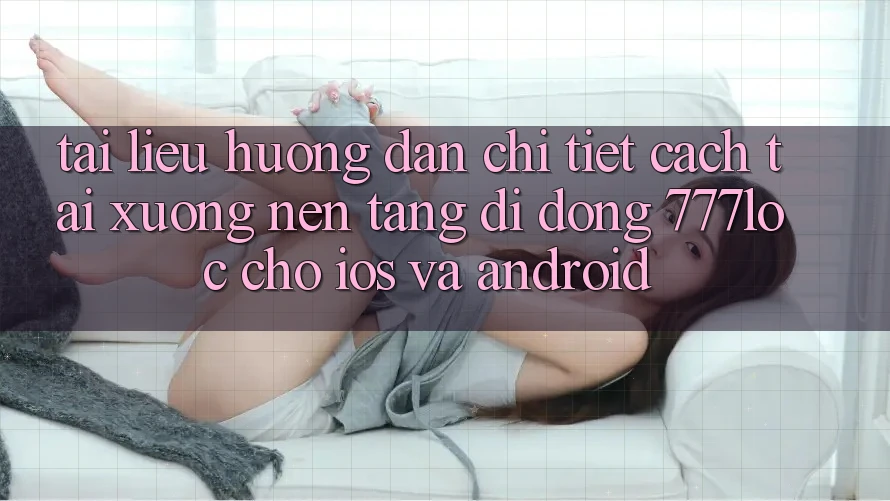 Tài liệu hướng dẫn Chi Tiết Cách Tải xuống Nền tảng di động 777loc Cho iOS Và Android