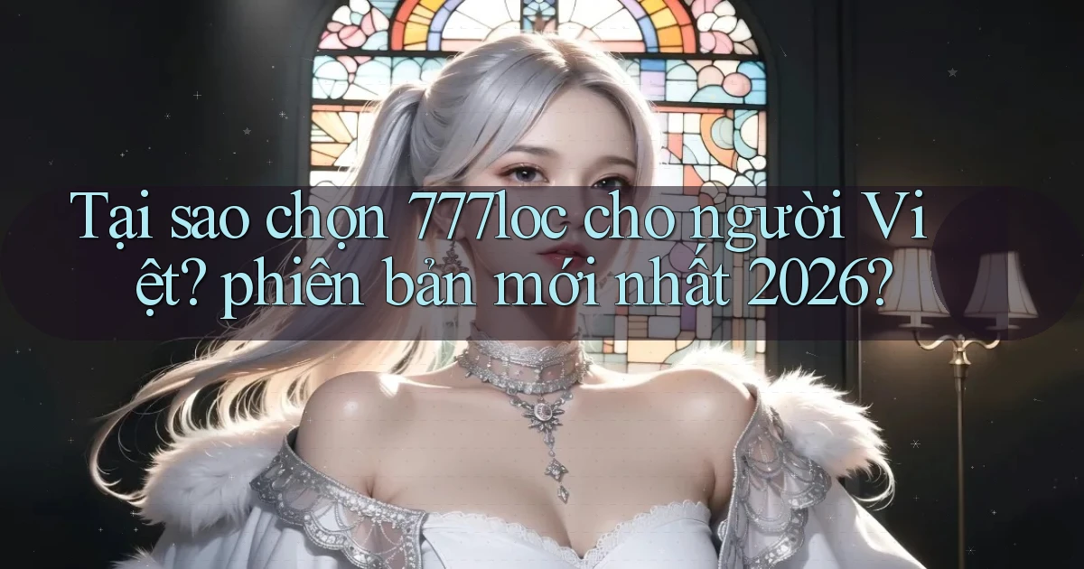 Tại sao chọn 777loc cho người Việt phiên bản mới nhất 2026