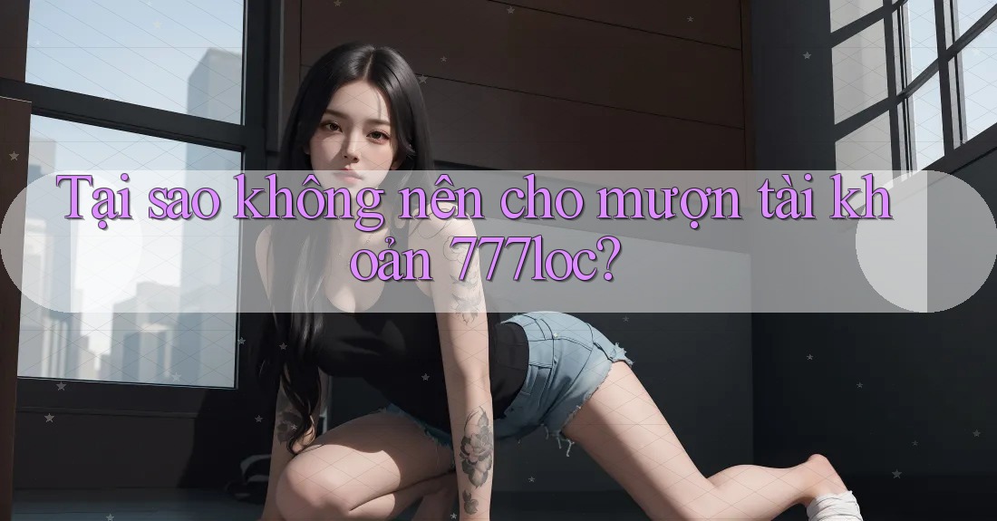 Tại sao không nên cho mượn tài khoản 777loc? Tại sao không nên cho mượn tài khoản 777loc?