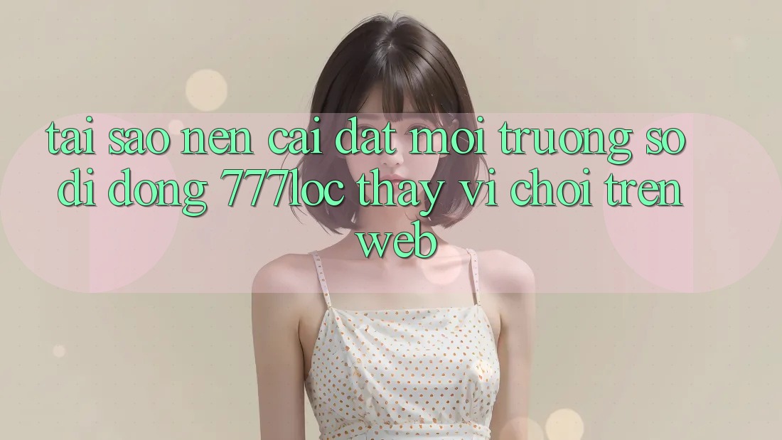 Tại Sao Nên Cài đặt Môi trường số di động 777loc Thay Vì Chơi Trên Web?