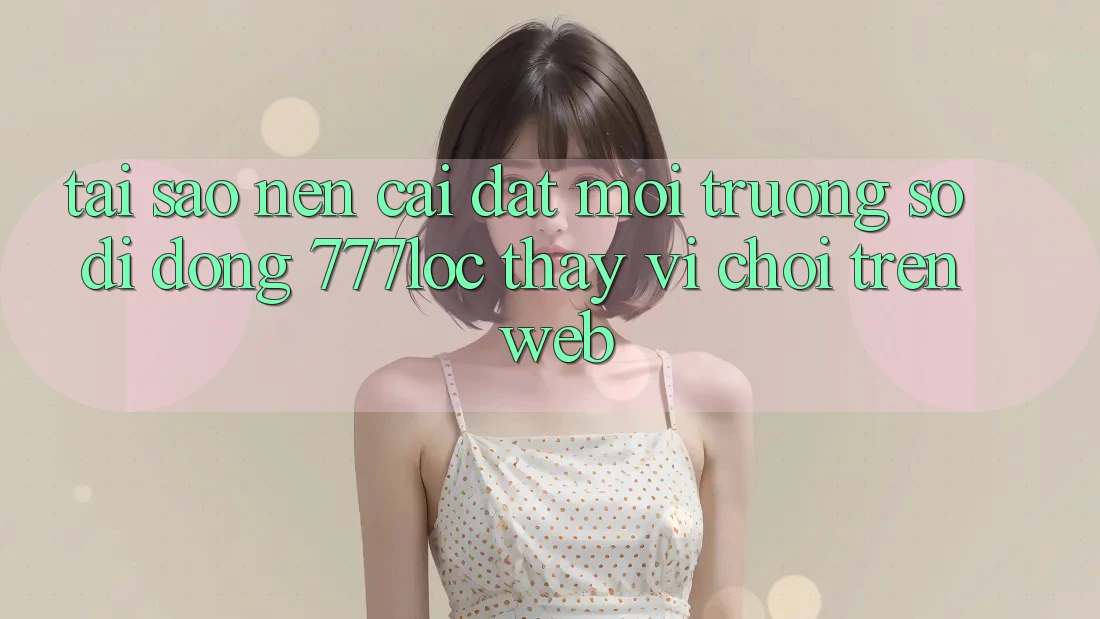 Tại Sao Nên Cài đặt Môi trường số di động 777loc Thay Vì Chơi Trên Web?