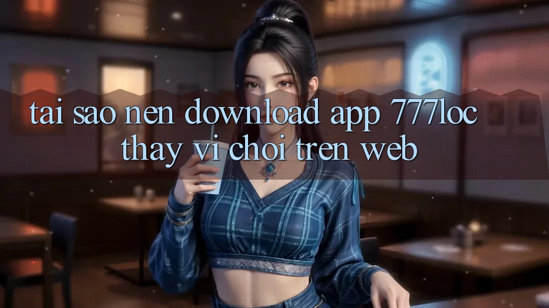 Tại Sao Nên Download App 777loc Thay Vì Chơi Trên Web?