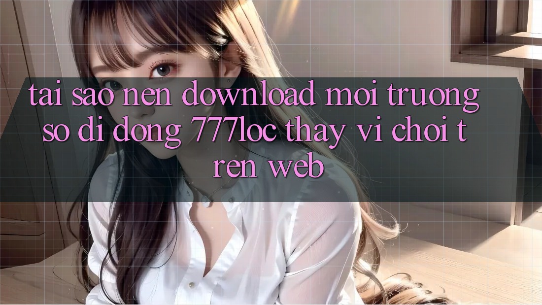 Tại Sao Nên Download Môi trường số di động 777loc Thay Vì Chơi Trên Web? Tại Sao Nên Download Môi trường số di động 777loc Thay Vì Chơi Trên Web?