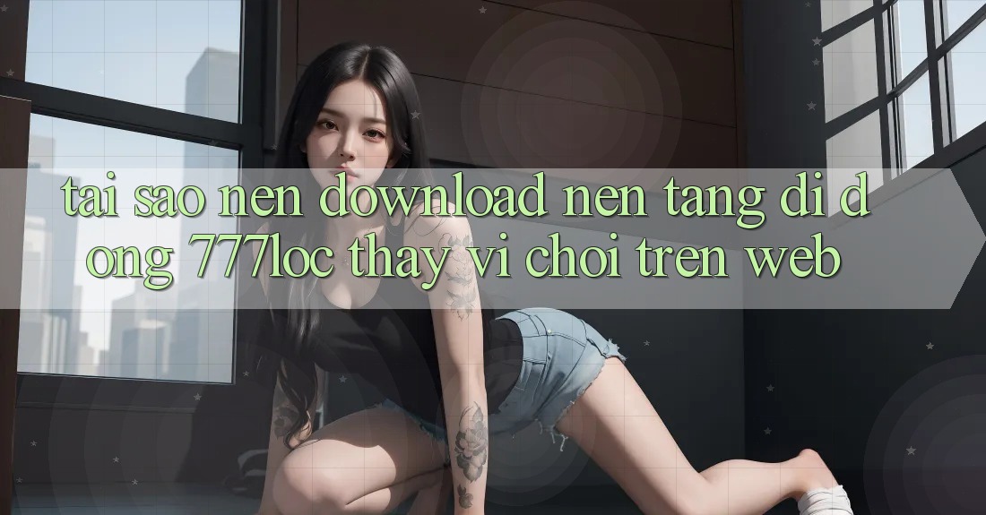 Tại Sao Nên Download Nền tảng di động 777loc Thay Vì Chơi Trên Web? Tại Sao Nên Download Nền tảng di động 777loc Thay Vì Chơi Trên Web?