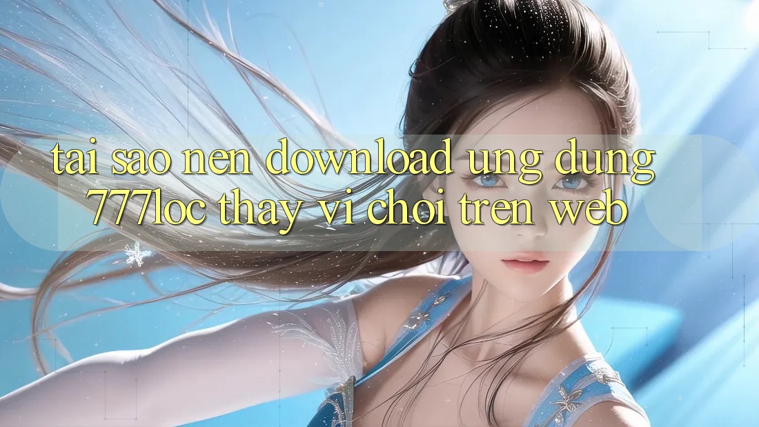 Tại Sao Nên Download Ứng Dụng 777loc Thay Vì Chơi Trên Web?