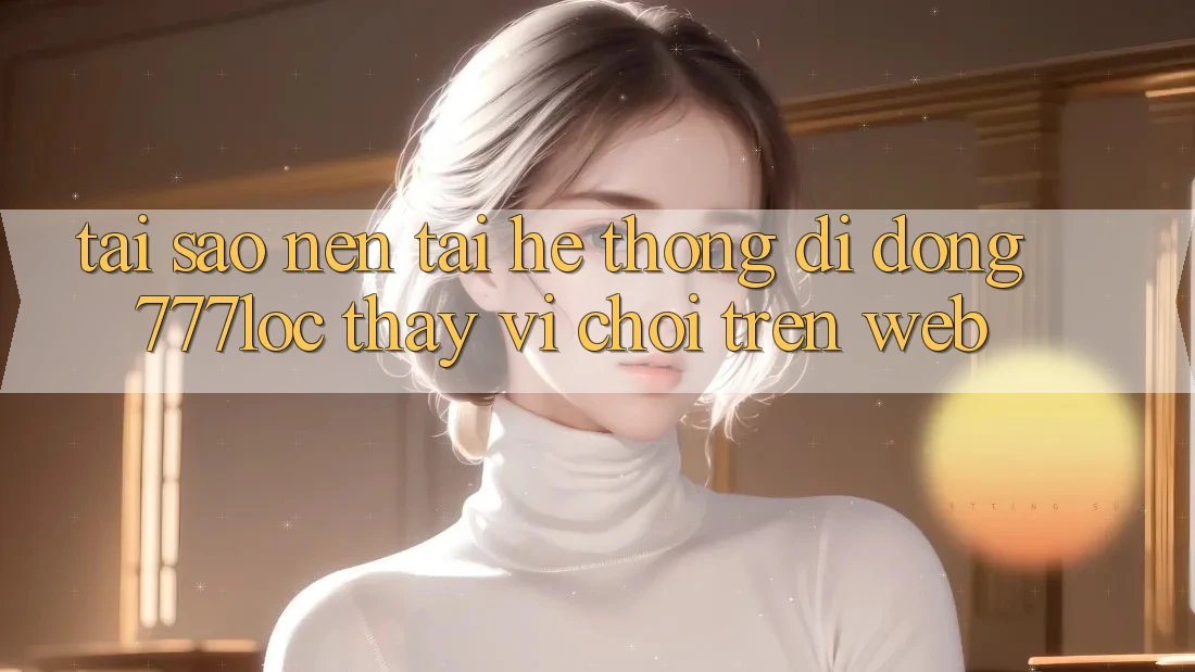 Tại Sao Nên Tải Hệ thống di động 777loc Thay Vì Chơi Trên Web?