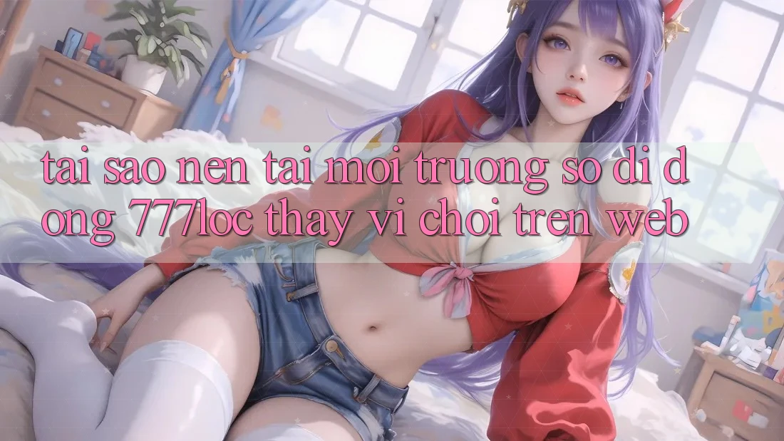 Tại Sao Nên Tải Môi trường số di động 777loc Thay Vì Chơi Trên Web?