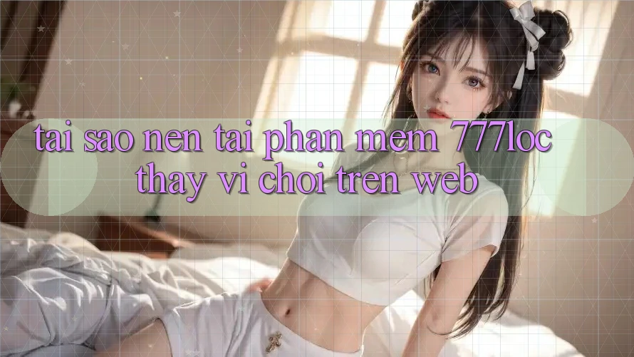 Tại Sao Nên Tải Phần mềm 777loc Thay Vì Chơi Trên Web?