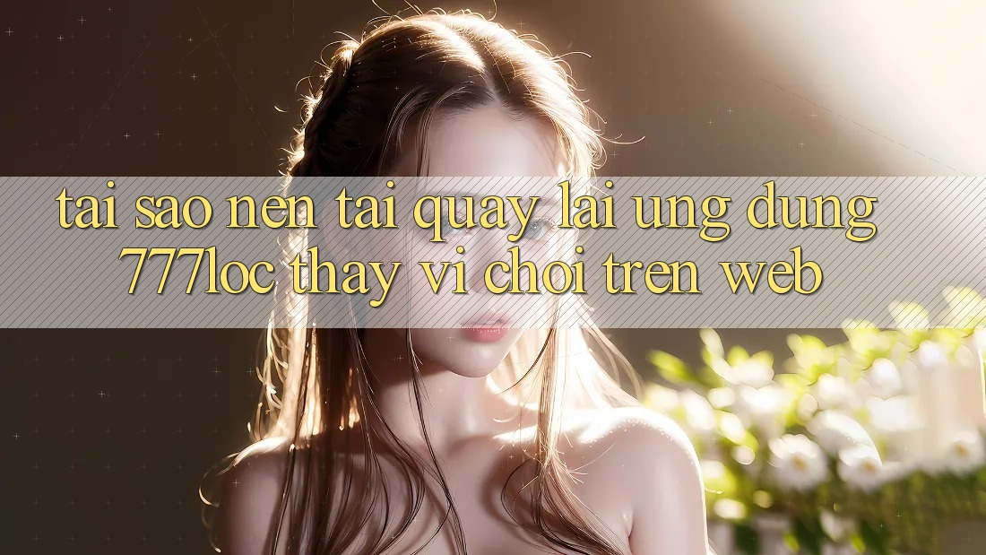Tại Sao Nên Tải quay lại Ứng Dụng 777loc Thay Vì Chơi Trên Web?