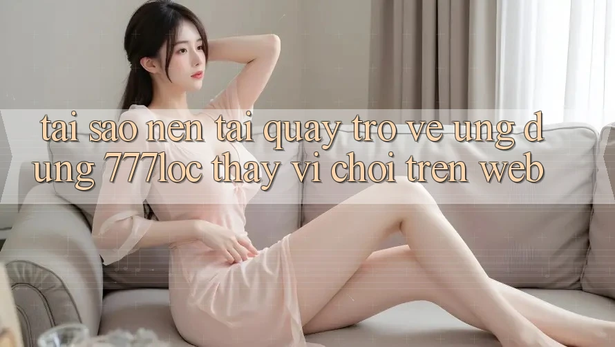 Tại Sao Nên Tải quay trở về Ứng Dụng 777loc Thay Vì Chơi Trên Web?