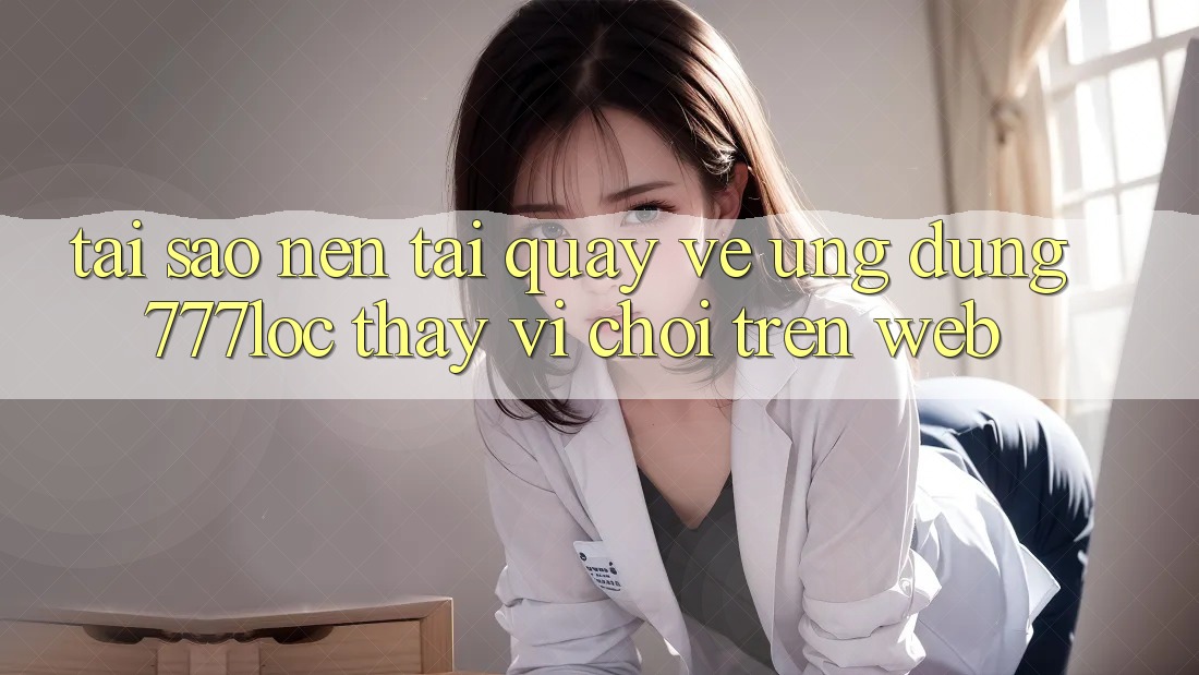 Tại Sao Nên Tải quay về Ứng Dụng 777loc Thay Vì Chơi Trên Web?