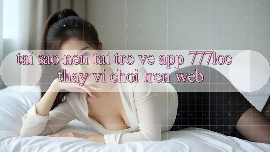 Tại Sao Nên Tải trở về App 777loc Thay Vì Chơi Trên Web? Tại Sao Nên Tải trở về App 777loc Thay Vì Chơi Trên Web?