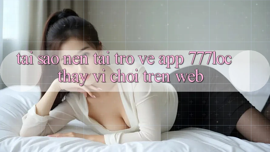 Tại Sao Nên Tải trở về App 777loc Thay Vì Chơi Trên Web?