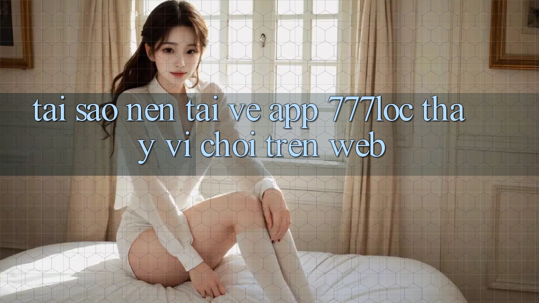 Tại Sao Nên Tải về App 777loc Thay Vì Chơi Trên Web?