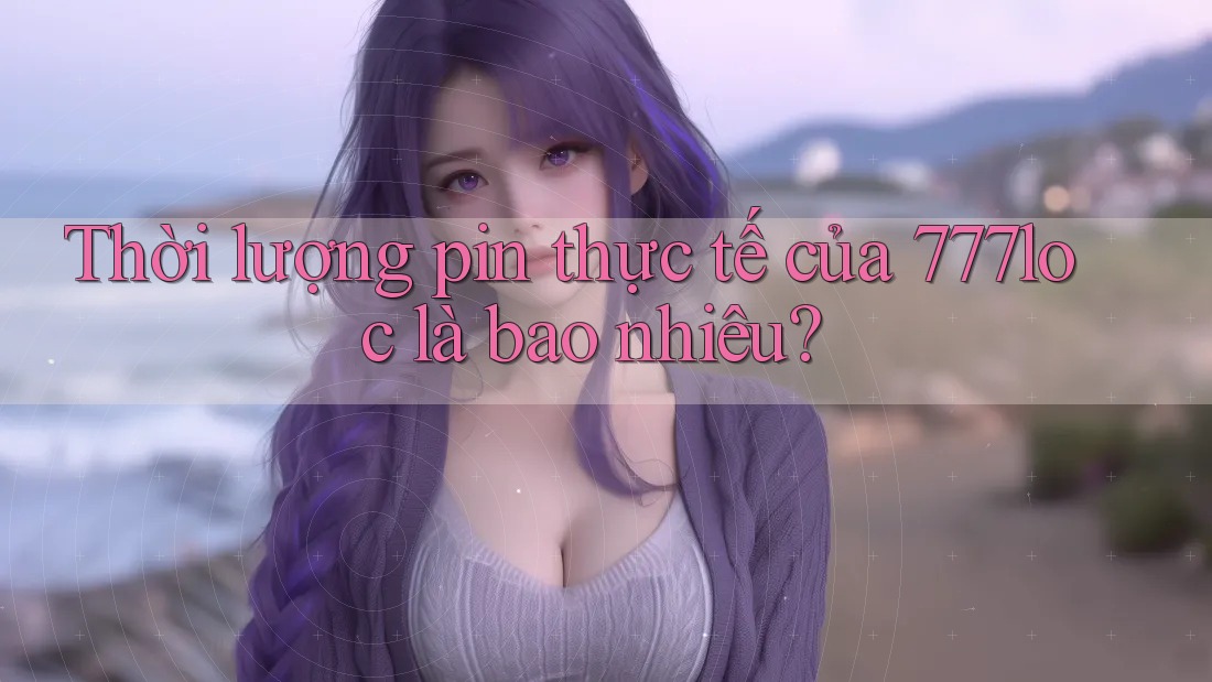 Thời lượng pin thực tế của 777loc là bao nhiêu? Thời lượng pin thực tế của 777loc là bao nhiêu?