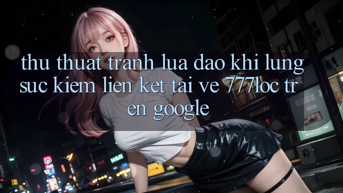 Thủ thuật Tránh Lừa Đảo Khi Lùng sục Kiếm Liên kết Tải về 777loc Trên Google