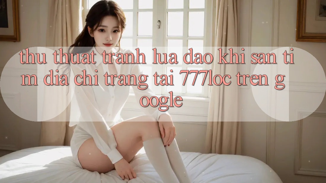 Thủ thuật Tránh Lừa Đảo Khi Săn tìm Địa chỉ trang Tải 777loc Trên Google