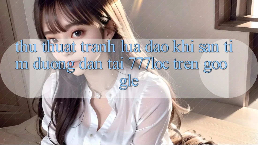 Thủ thuật Tránh Lừa Đảo Khi Săn tìm Đường dẫn Tải 777loc Trên Google
