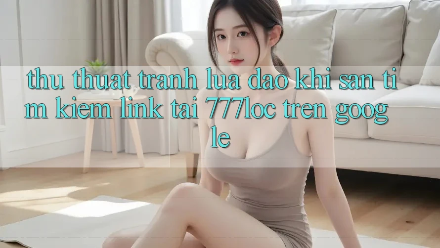 Thủ thuật Tránh Lừa Đảo Khi Săn tìm kiếm Link Tải 777loc Trên Google