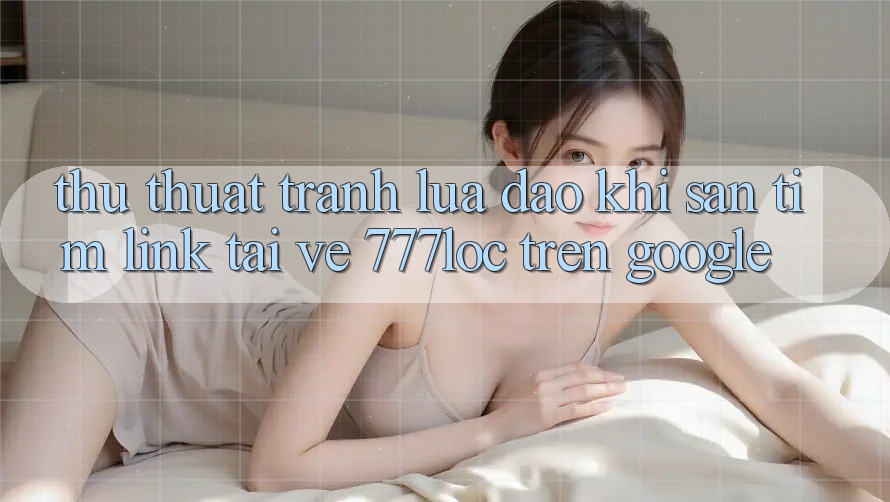 Thủ thuật Tránh Lừa Đảo Khi Săn tìm Link Tải về 777loc Trên Google