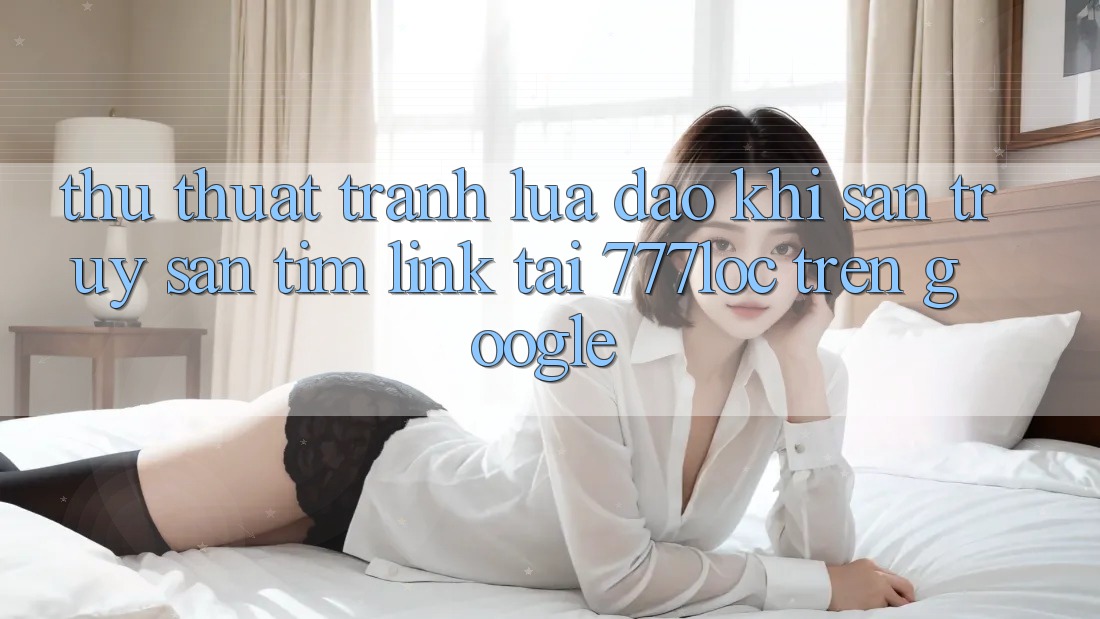 Thủ thuật Tránh Lừa Đảo Khi Săn truy săn tìm Link Tải 777loc Trên Google