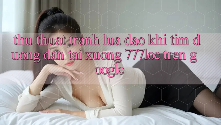 Thủ thuật Tránh Lừa Đảo Khi Tìm Đường dẫn Tải xuống 777loc Trên Google