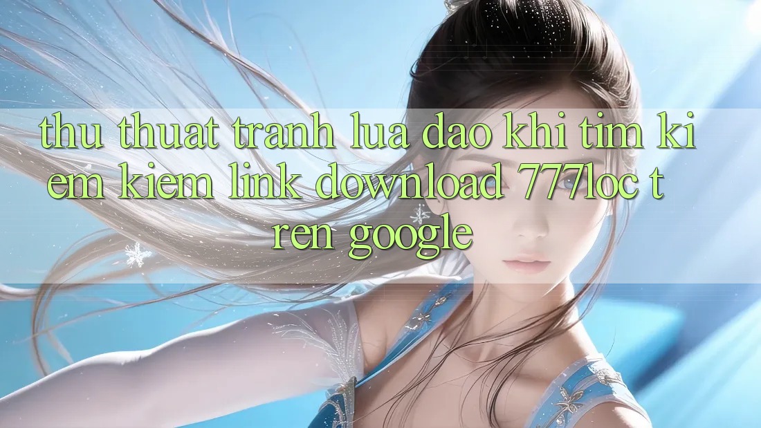 Thủ thuật Tránh Lừa Đảo Khi Tìm kiếm Kiếm Link Download 777loc Trên Google