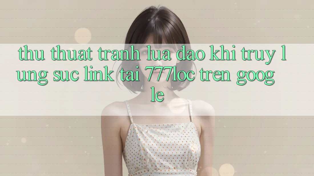 Thủ thuật Tránh Lừa Đảo Khi Truy lùng sục Link Tải 777loc Trên Google