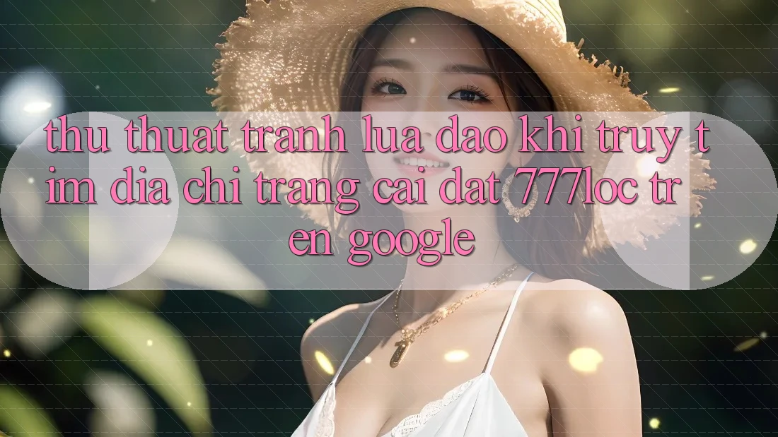 Thủ thuật Tránh Lừa Đảo Khi Truy tìm Địa chỉ trang Cài đặt 777loc Trên Google