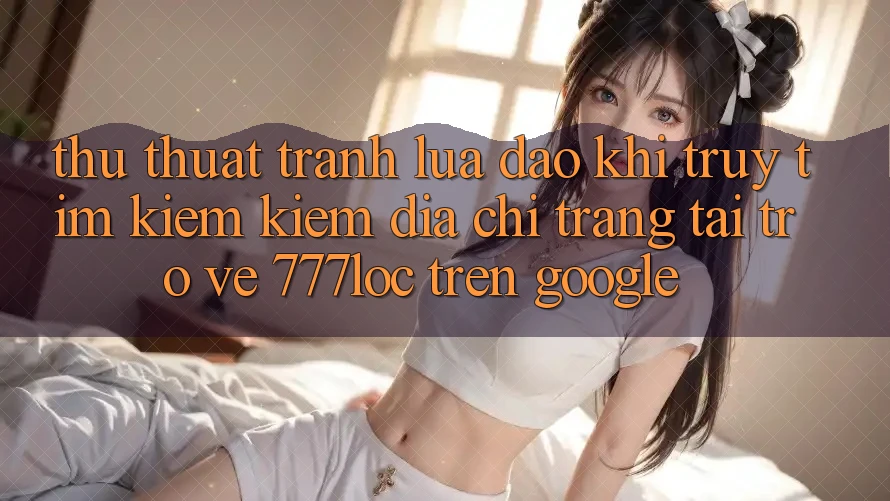 Thủ thuật Tránh Lừa Đảo Khi Truy tìm kiếm Kiếm Địa chỉ trang Tải trở về 777loc Trên Google