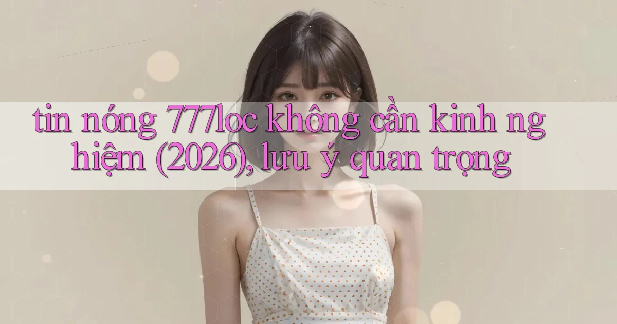 tin nóng 777loc không cần kinh nghiệm (2026), lưu ý quan trọng